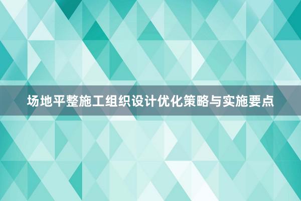 场地平整施工组织设计优化策略与实施要点